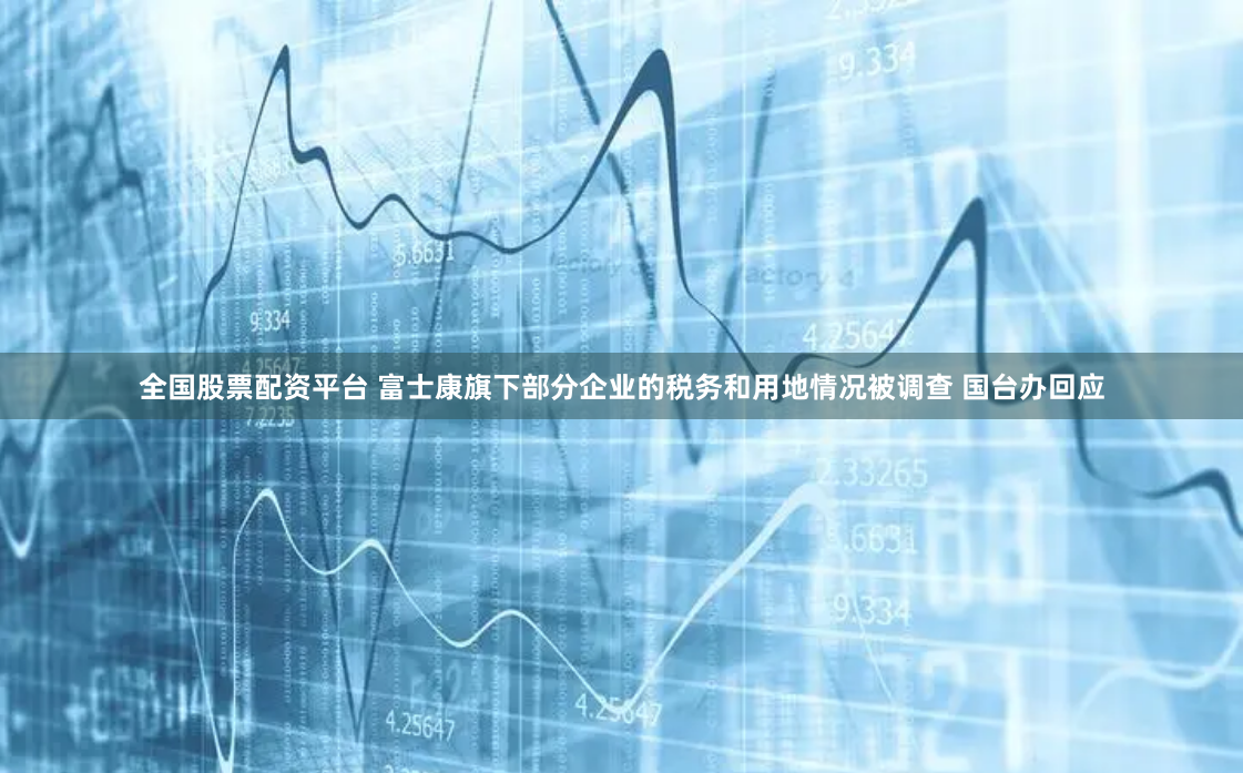 全国股票配资平台 富士康旗下部分企业的税务和用地情况被调查 国台办回应