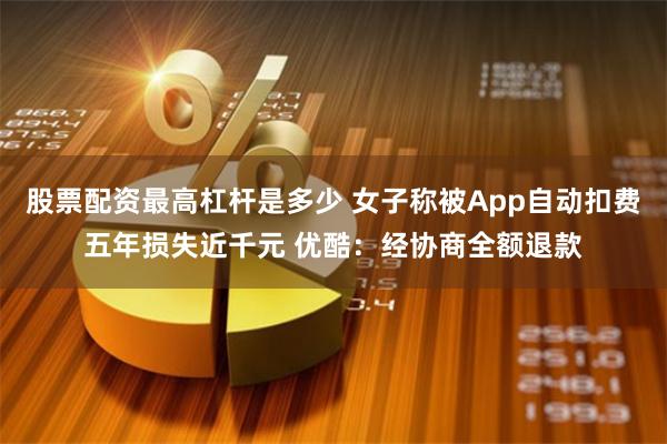 股票配资最高杠杆是多少 女子称被App自动扣费五年损失近千元 优酷：经协商全额退款