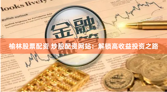 榆林股票配资 炒股配资网站：解锁高收益投资之路