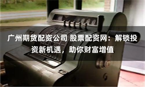 广州期货配资公司 股票配资网：解锁投资新机遇，助你财富增值