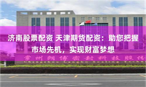 济南股票配资 天津期货配资：助您把握市场先机，实现财富梦想