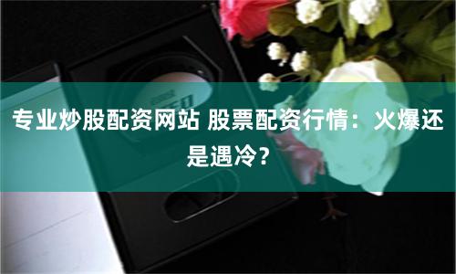 专业炒股配资网站 股票配资行情：火爆还是遇冷？