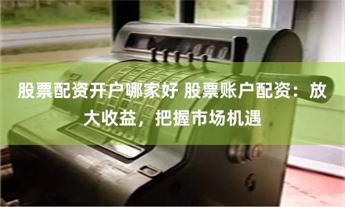 股票配资开户哪家好 股票账户配资：放大收益，把握市场机遇