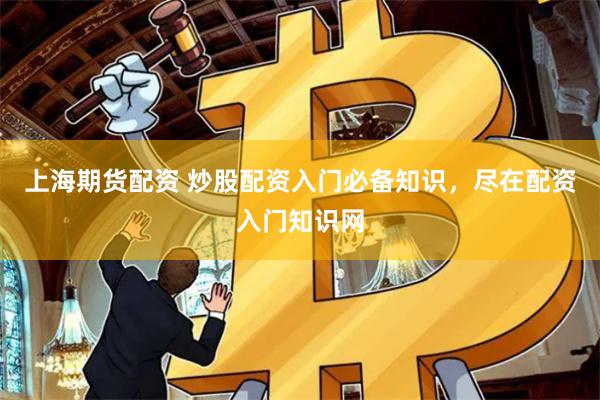 上海期货配资 炒股配资入门必备知识，尽在配资入门知识网