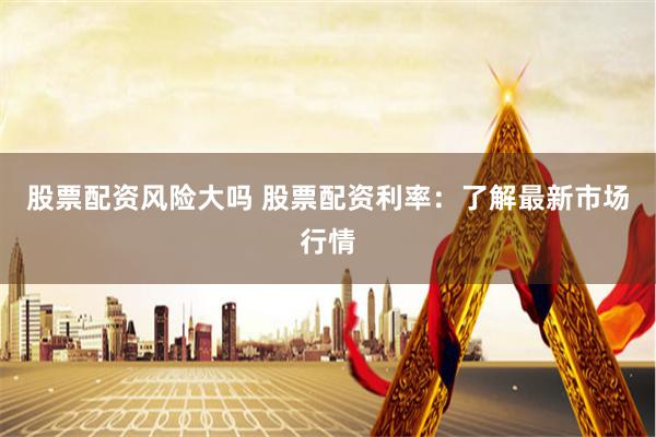 股票配资风险大吗 股票配资利率：了解最新市场行情