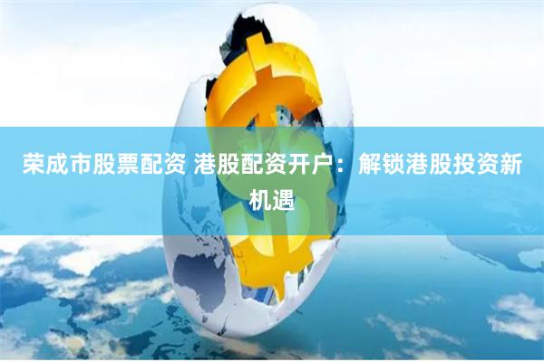 荣成市股票配资 港股配资开户：解锁港股投资新机遇