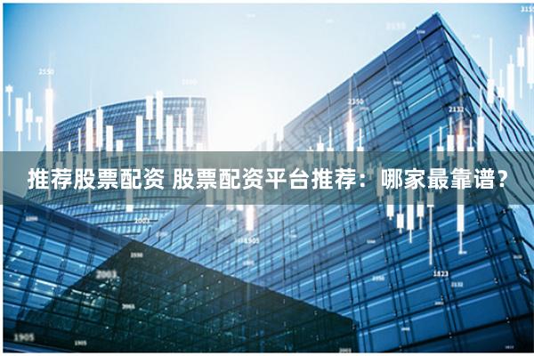 推荐股票配资 股票配资平台推荐：哪家最靠谱？