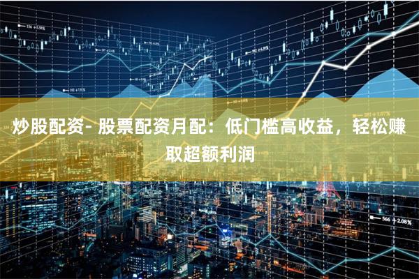 炒股配资- 股票配资月配：低门槛高收益，轻松赚取超额利润