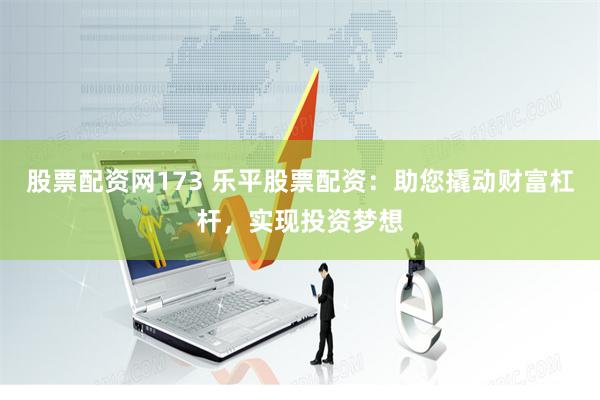股票配资网173 乐平股票配资：助您撬动财富杠杆，实现投资梦想