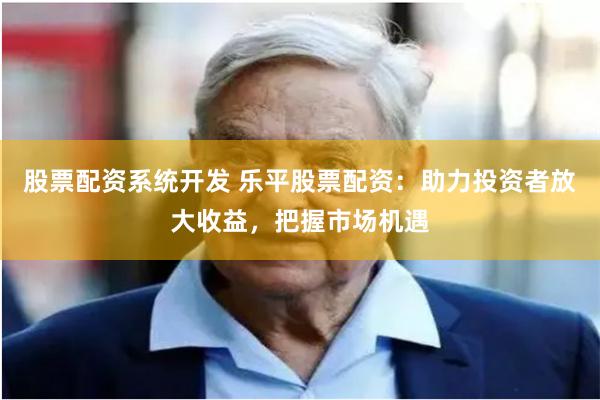 股票配资系统开发 乐平股票配资：助力投资者放大收益，把握市场机遇