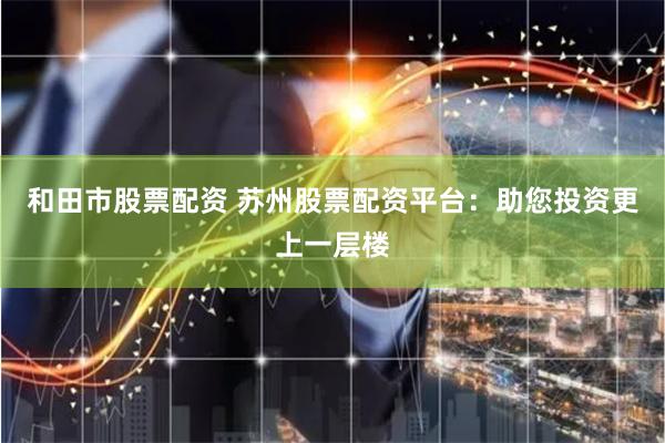 和田市股票配资 苏州股票配资平台：助您投资更上一层楼