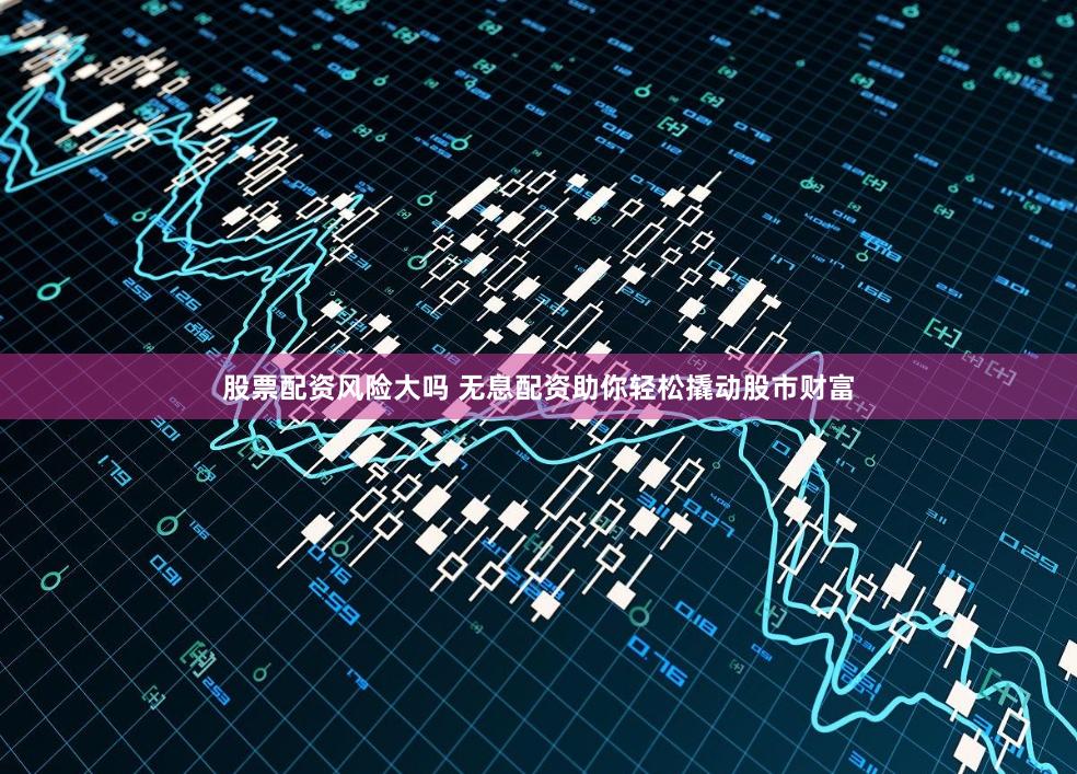 股票配资风险大吗 无息配资助你轻松撬动股市财富