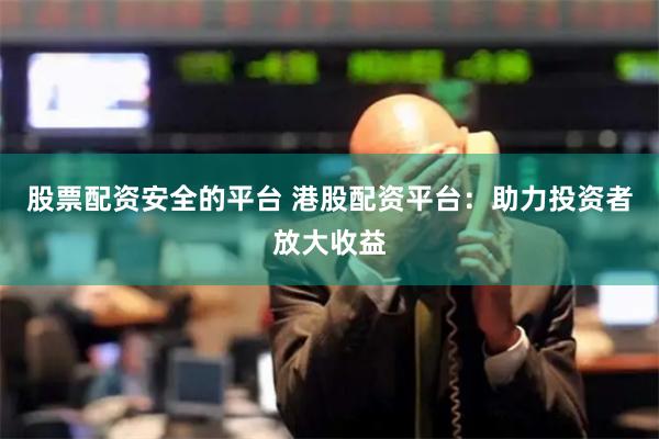 股票配资安全的平台 港股配资平台：助力投资者放大收益