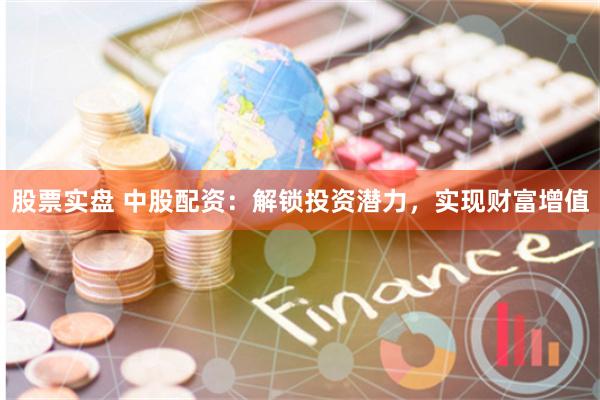 股票实盘 中股配资：解锁投资潜力，实现财富增值