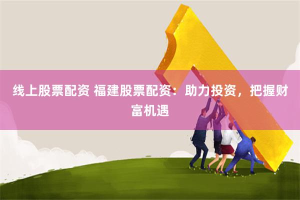 线上股票配资 福建股票配资：助力投资，把握财富机遇