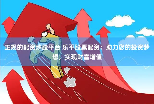 正规的配资炒股平台 乐平股票配资:助力您的投资梦想,实现财富增值
