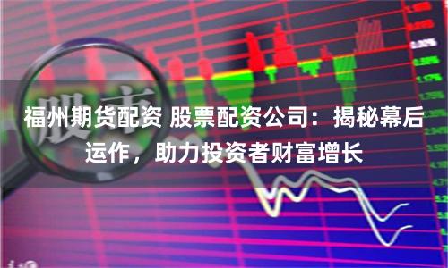 福州期货配资 股票配资公司:揭秘幕后运作,助力投资者财富增长