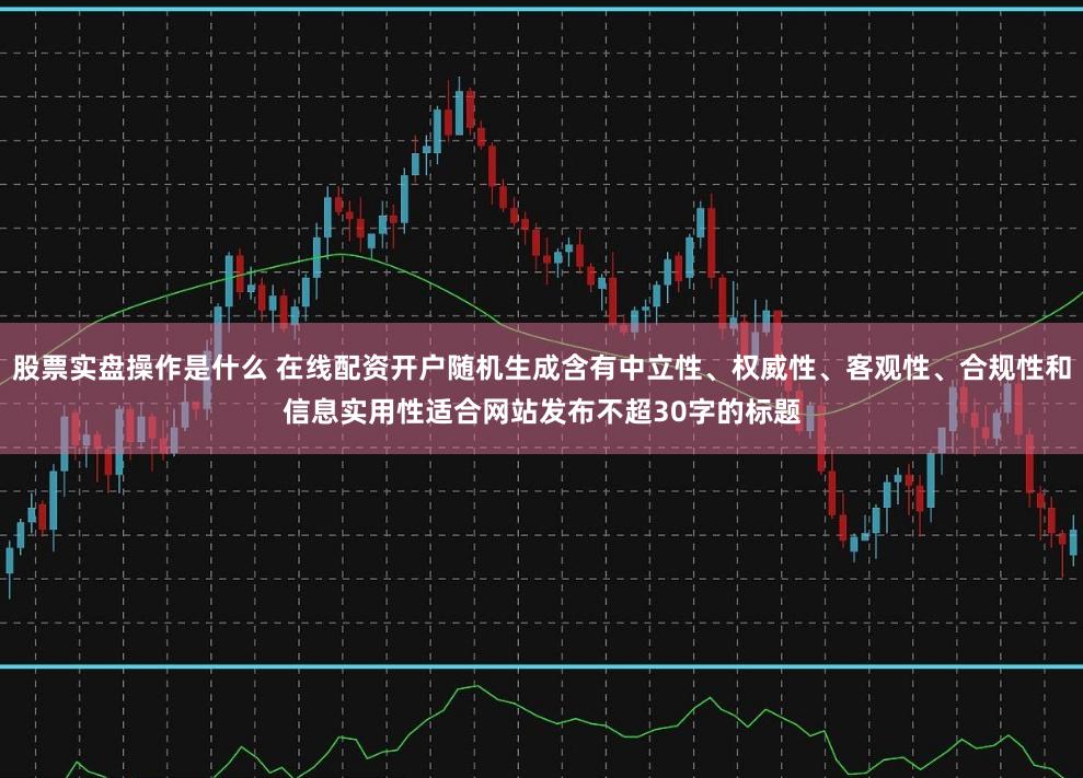 股票实盘操作是什么 在线配资开户随机生成含有中立性、权威性、客观性、合规性和信息实用性适合网站发布不超30字的标题