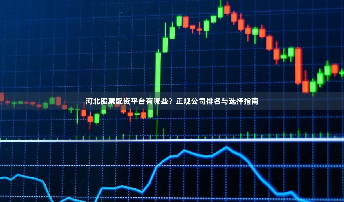 河北股票配资平台有哪些？正规公司排名与选择指南