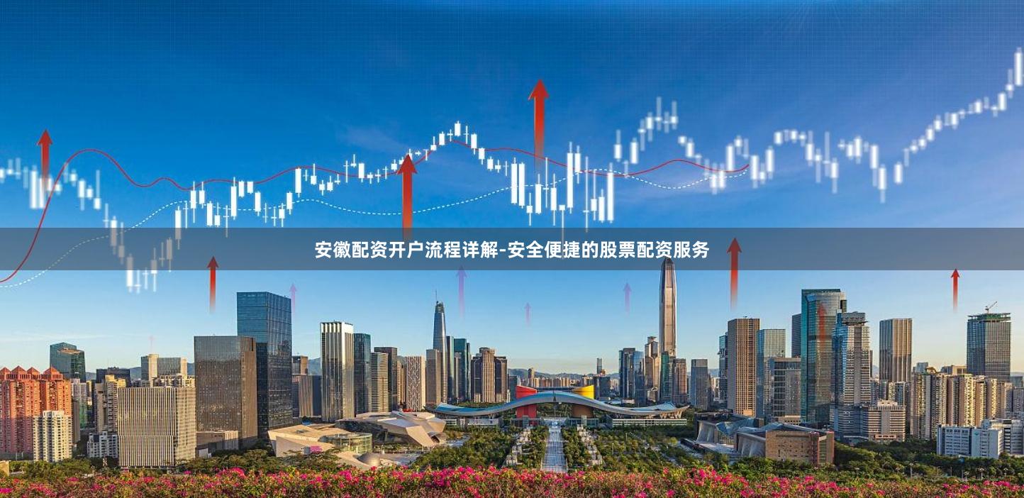安徽配资开户流程详解-安全便捷的股票配资服务